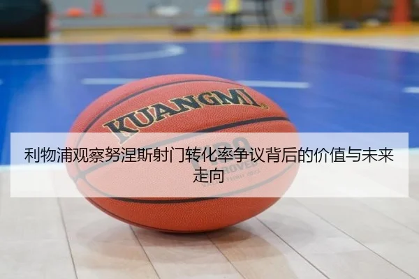 利物浦观察努涅斯射门转化率争议背后的价值与未来走向（cc7c7.app）