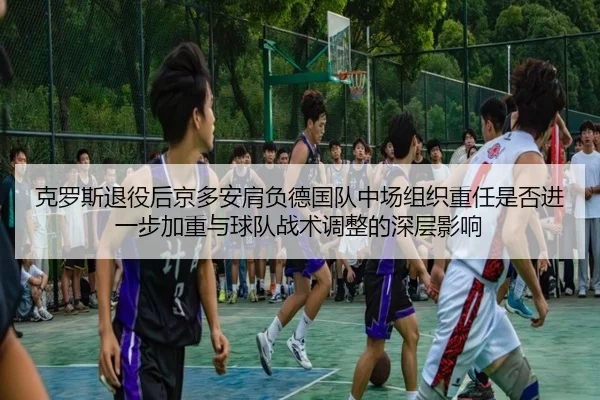 克罗斯退役后京多安肩负德国队中场组织重任是否进一步加重与球队战术调整的深层影响（cc7c7.app）