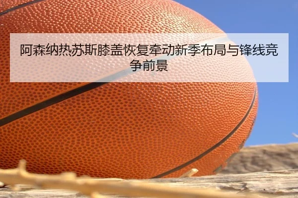 阿森纳热苏斯膝盖恢复牵动新季布局与锋线竞争前景（cc7c7.app）